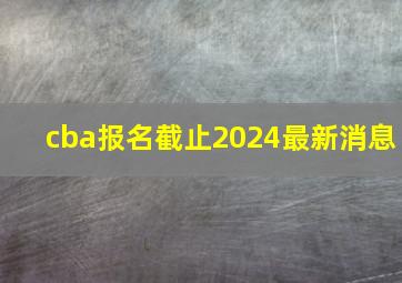 cba报名截止2024最新消息