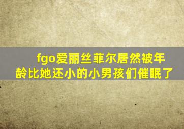 fgo爱丽丝菲尔居然被年龄比她还小的小男孩们催眠了