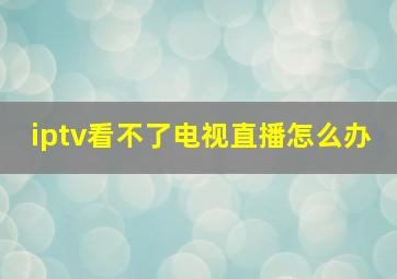 iptv看不了电视直播怎么办