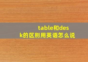 table和desk的区别用英语怎么说