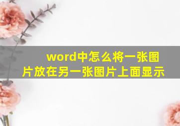 word中怎么将一张图片放在另一张图片上面显示