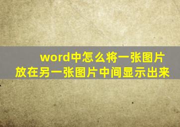 word中怎么将一张图片放在另一张图片中间显示出来