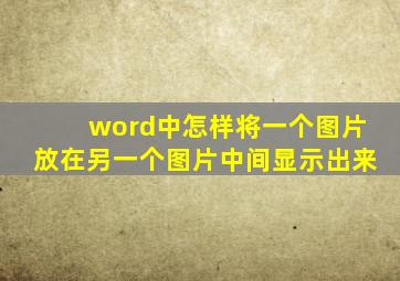 word中怎样将一个图片放在另一个图片中间显示出来