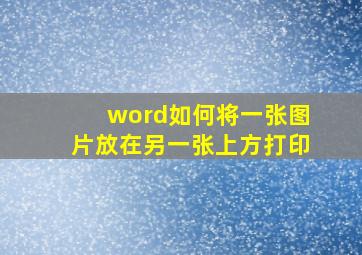 word如何将一张图片放在另一张上方打印