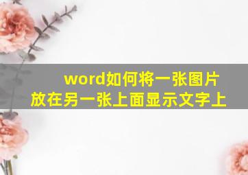 word如何将一张图片放在另一张上面显示文字上