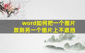 word如何把一个图片放到另一个图片上不遮挡