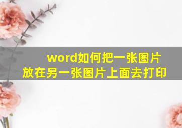 word如何把一张图片放在另一张图片上面去打印