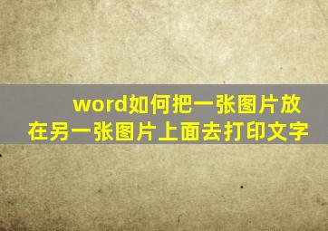 word如何把一张图片放在另一张图片上面去打印文字