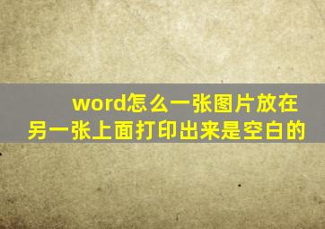 word怎么一张图片放在另一张上面打印出来是空白的