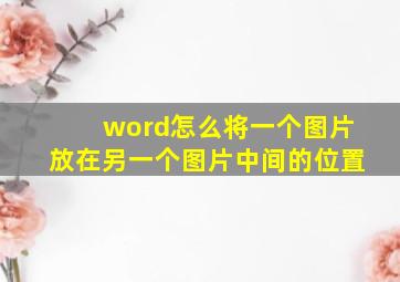 word怎么将一个图片放在另一个图片中间的位置