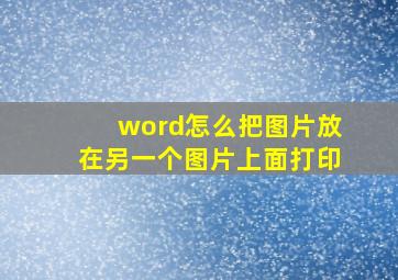 word怎么把图片放在另一个图片上面打印