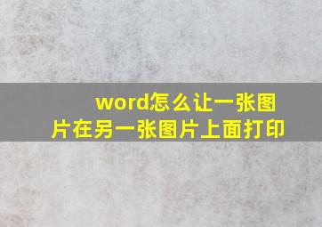 word怎么让一张图片在另一张图片上面打印