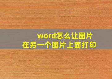 word怎么让图片在另一个图片上面打印