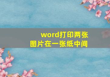 word打印两张图片在一张纸中间