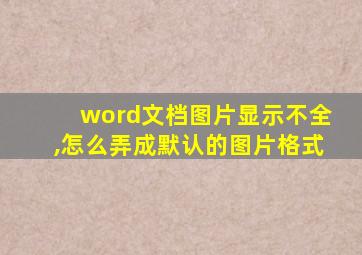 word文档图片显示不全,怎么弄成默认的图片格式