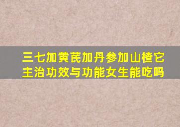 三七加黄芪加丹参加山楂它主治功效与功能女生能吃吗