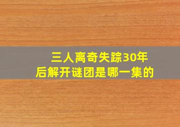 三人离奇失踪30年后解开谜团是哪一集的