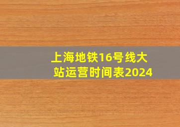 上海地铁16号线大站运营时间表2024