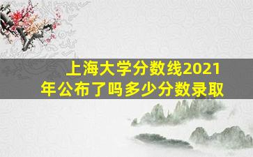 上海大学分数线2021年公布了吗多少分数录取