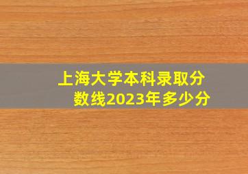 上海大学本科录取分数线2023年多少分