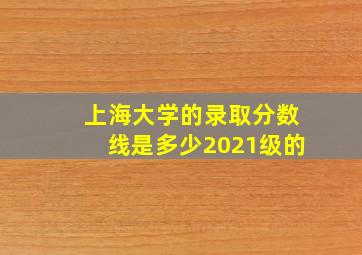 上海大学的录取分数线是多少2021级的