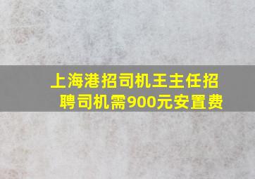 上海港招司机王主任招聘司机需900元安置费