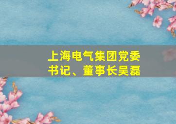 上海电气集团党委书记、董事长吴磊