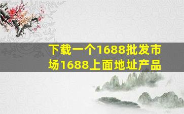 下载一个1688批发市场1688上面地址产品