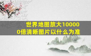 世界地图放大100000倍清晰图片以什么为准