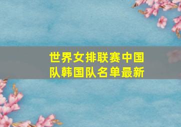 世界女排联赛中国队韩国队名单最新