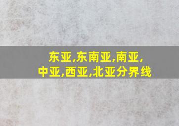 东亚,东南亚,南亚,中亚,西亚,北亚分界线