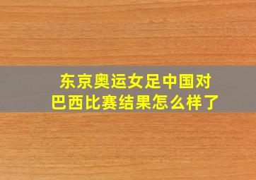 东京奥运女足中国对巴西比赛结果怎么样了