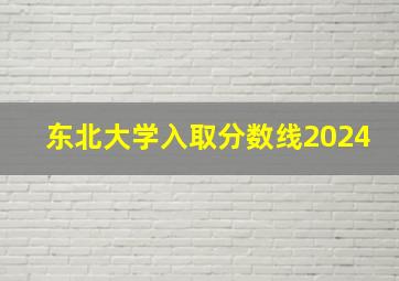 东北大学入取分数线2024