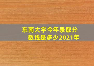 东南大学今年录取分数线是多少2021年