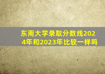 东南大学录取分数线2024年和2023年比较一样吗