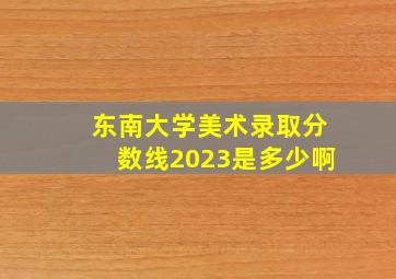 东南大学美术录取分数线2023是多少啊