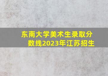 东南大学美术生录取分数线2023年江苏招生