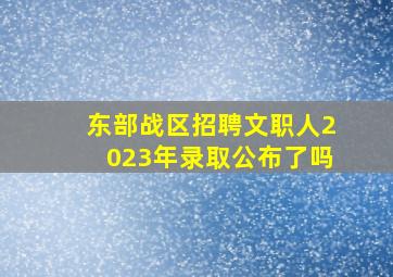 东部战区招聘文职人2023年录取公布了吗