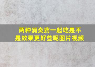 两种消炎药一起吃是不是效果更好些呢图片视频