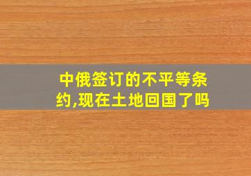 中俄签订的不平等条约,现在土地回国了吗