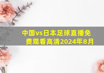 中国vs日本足球直播免费观看高清2024年8月