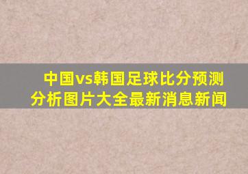 中国vs韩国足球比分预测分析图片大全最新消息新闻