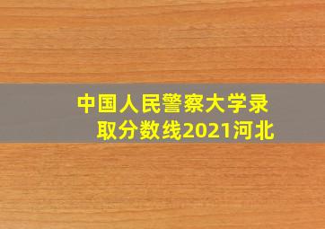 中国人民警察大学录取分数线2021河北