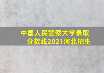 中国人民警察大学录取分数线2021河北招生