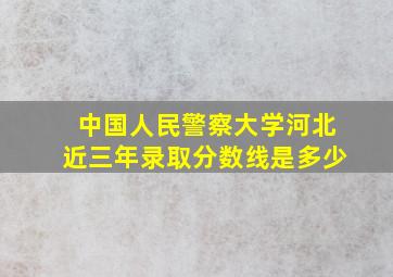 中国人民警察大学河北近三年录取分数线是多少