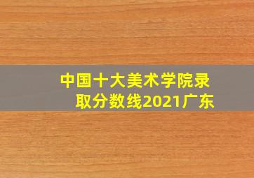 中国十大美术学院录取分数线2021广东