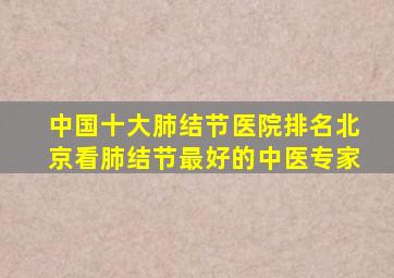 中国十大肺结节医院排名北京看肺结节最好的中医专家