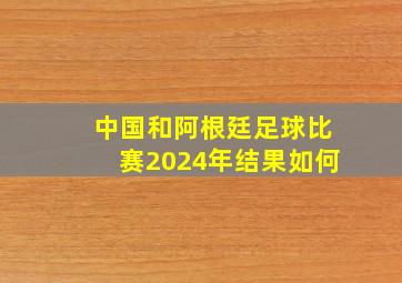 中国和阿根廷足球比赛2024年结果如何