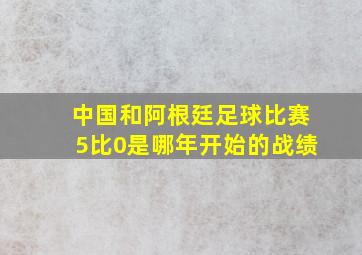 中国和阿根廷足球比赛5比0是哪年开始的战绩