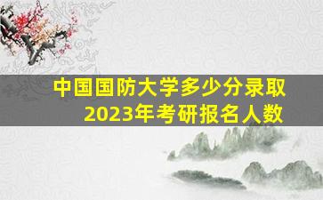 中国国防大学多少分录取2023年考研报名人数